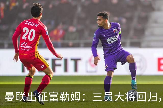 曼联出征富勒姆：三员大将回归，塞斯科缺席，卡里克回应帅位危机